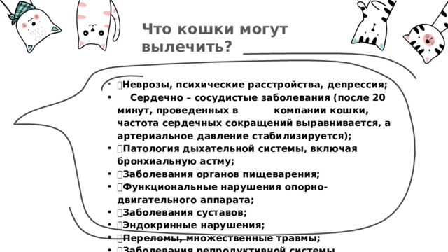 Что кошки могут вылечить?  Неврозы, психические расстройства, депрессия;  Сердечно – сосудистые заболевания (после 20 минут, проведенных в компании кошки, частота сердечных сокращений выравнивается, а артериальное давление стабилизируется);  Патология дыхательной системы, включая бронхиальную астму;  Заболевания органов пищеварения;  Функциональные нарушения опорно-двигательного аппарата;  Заболевания суставов;  Эндокринные нарушения;  Переломы, множественные травмы;  Заболевания репродуктивной системы. 