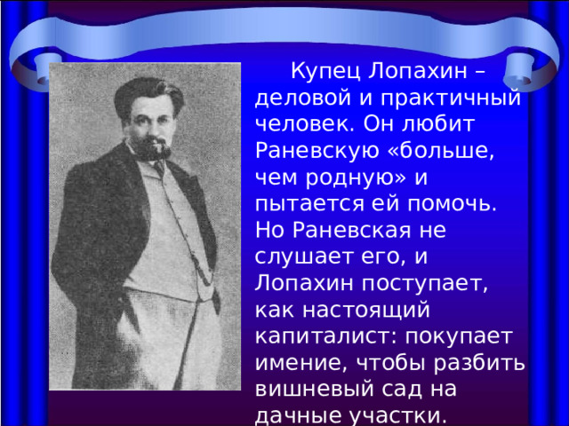  Купец Лопахин – деловой и практичный человек. Он любит Раневскую «больше, чем родную» и пытается ей помочь. Но Раневская не слушает его, и Лопахин поступает, как настоящий капиталист: покупает имение, чтобы разбить вишневый сад на дачные участки. 