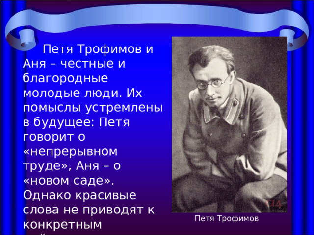  Петя Трофимов и Аня – честные и благородные молодые люди. Их помыслы устремлены в будущее: Петя говорит о «непрерывном труде», Аня – о «новом саде». Однако красивые слова не приводят к конкретным действиям и потому не внушают абсолютного доверия. Петя Трофимов 