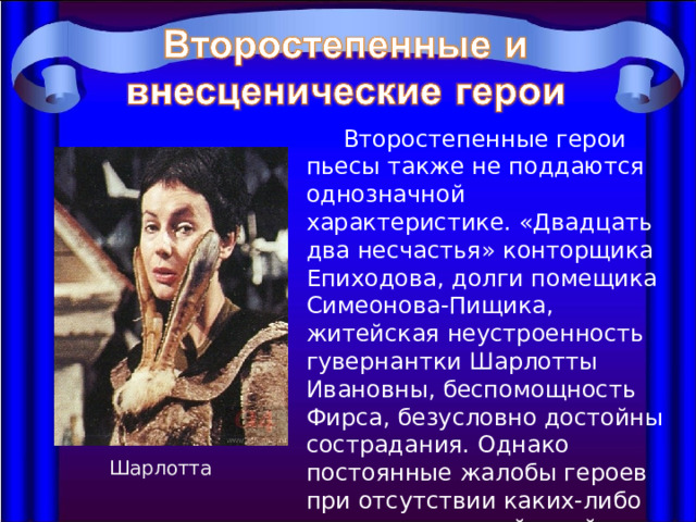  Второстепенные герои пьесы также не поддаются однозначной характеристике. «Двадцать два несчастья» конторщика Епиходова, долги помещика Симеонова-Пищика, житейская неустроенность гувернантки Шарлотты Ивановны, беспомощность Фирса, безусловно достойны сострадания. Однако постоянные жалобы героев при отсутствии каких-либо решительных действий не могут не раздражать. Шарлотта 