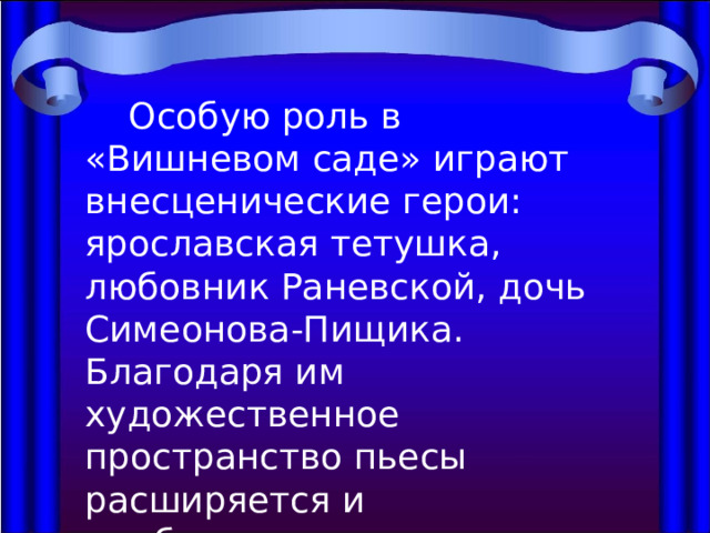  Особую роль в «Вишневом саде» играют внесценические герои: ярославская тетушка, любовник Раневской, дочь Симеонова-Пищика. Благодаря им художественное пространство пьесы расширяется и приближается к реальному. 