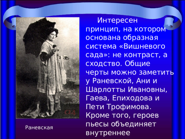  Интересен принцип, на котором основана образная система «Вишневого сада»: не контраст, а сходство. Общие черты можно заметить у Раневской, Ани и Шарлотты Ивановны, Гаева, Епиходова и Пети Трофимова. Кроме того, героев пьесы объединяет внутреннее одиночество и ощущение кризисности бытия. Раневская 
