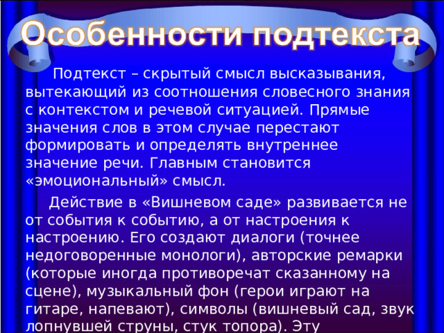  Подтекст – скрытый смысл высказывания, вытекающий из соотношения словесного знания с контекстом и речевой ситуацией. Прямые значения слов в этом случае перестают формировать и определять внутреннее значение речи. Главным становится «эмоциональный» смысл.  Действие в «Вишневом саде» развивается не от события к событию, а от настроения к настроению. Его создают диалоги (точнее недоговоренные монологи), авторские ремарки (которые иногда противоречат сказанному на сцене), музыкальный фон (герои играют на гитаре, напевают), символы (вишневый сад, звук лопнувшей струны, стук топора). Эту особенность чеховской пьесы деятели МХТ назвали «подводным течением», а литературоведы – подтектом. 