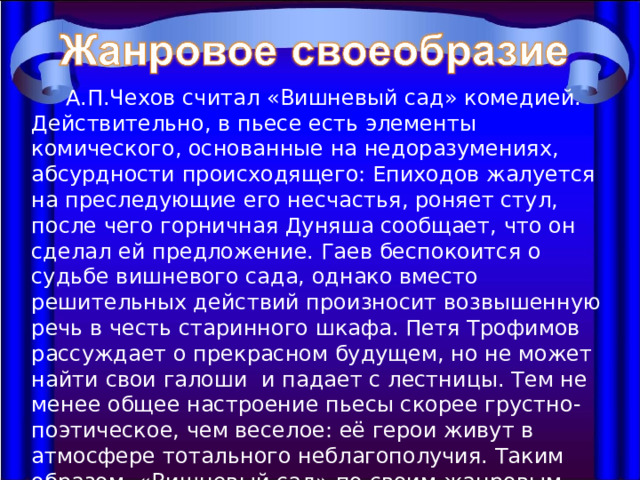  А.П.Чехов считал «Вишневый сад» комедией. Действительно, в пьесе есть элементы комического, основанные на недоразумениях, абсурдности происходящего: Епиходов жалуется на преследующие его несчастья, роняет стул, после чего горничная Дуняша сообщает, что он сделал ей предложение. Гаев беспокоится о судьбе вишневого сада, однако вместо решительных действий произносит возвышенную речь в честь старинного шкафа. Петя Трофимов рассуждает о прекрасном будущем, но не может найти свои галоши и падает с лестницы. Тем не менее общее настроение пьесы скорее грустно-поэтическое, чем веселое: её герои живут в атмосфере тотального неблагополучия. Таким образом, «Вишневый сад» по своим жанровым характеристикам приближается к лирической комедии или трагедии. 