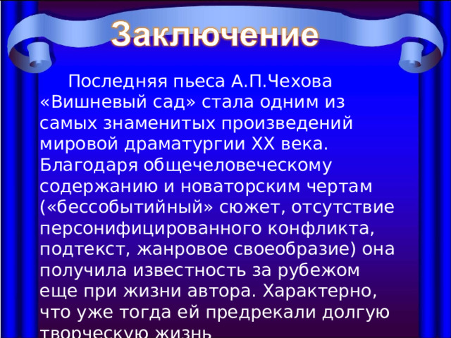  Последняя пьеса А.П.Чехова «Вишневый сад» стала одним из самых знаменитых произведений мировой драматургии ХХ века. Благодаря общечеловеческому содержанию и новаторским чертам («бессобытийный» сюжет, отсутствие персонифицированного конфликта, подтекст, жанровое своеобразие) она получила известность за рубежом еще при жизни автора. Характерно, что уже тогда ей предрекали долгую творческую жизнь 