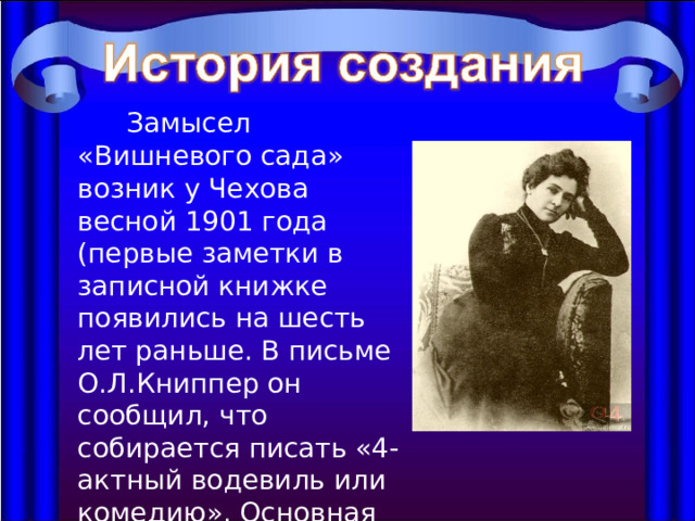  Замысел «Вишневого сада» возник у Чехова весной 1901 года (первые заметки в записной книжке появились на шесть лет раньше. В письме О.Л.Книппер он сообщил, что собирается писать «4-актный водевиль или комедию». Основная работа была закончена к октябрю 1903 года. 