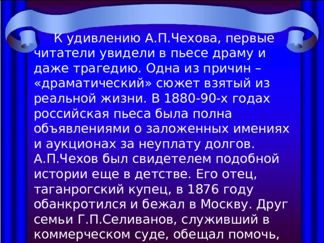  К удивлению А.П.Чехова, первые читатели увидели в пьесе драму и даже трагедию. Одна из причин – «драматический» сюжет взятый из реальной жизни. В 1880-90-х годах российская пьеса была полна объявлениями о заложенных имениях и аукционах за неуплату долгов. А.П.Чехов был свидетелем подобной истории еще в детстве. Его отец, таганрогский купец, в 1876 году обанкротился и бежал в Москву. Друг семьи Г.П.Селиванов, служивший в коммерческом суде, обещал помочь, но позднее сам купил дом Чеховых по дешевой цене. 