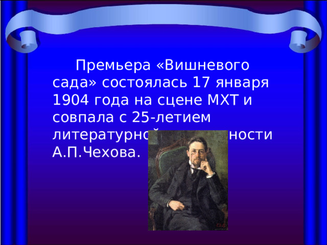  Премьера «Вишневого сада» состоялась 17 января 1904 года на сцене МХТ и совпала с 25-летием литературной деятельности А.П.Чехова. 