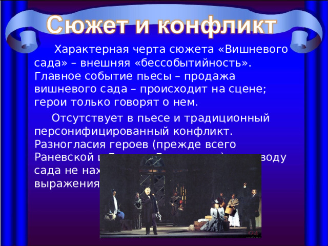  Характерная черта сюжета «Вишневого сада» – внешняя «бессобытийность». Главное событие пьесы – продажа вишневого сада – происходит на сцене; герои только говорят о нем.  Отсутствует в пьесе и традиционный персонифицированный конфликт. Разногласия героев (прежде всего Раневской и Гаева с Лопахиным) по поводу сада не находят здесь открытого выражения. 