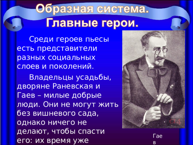  Среди героев пьесы есть представители разных социальных слоев и поколений.  Владельцы усадьбы, дворяне Раневская и Гаев – милые добрые люди. Они не могут жить без вишневого сада, однако ничего не делают, чтобы спасти его: их время уже прошло. Гаев 