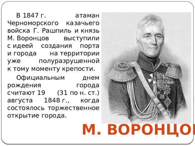 В 1847 г. атаман Черноморского казачьего войска Г. Рашпиль и князь М. Воронцов выступили с идеей создания порта и города на территории уже полуразрушенной к тому моменту крепости. Официальным днем рождения города считают 19 (31 по н. ст.) августа 1848 г., когда состоялось торжественное открытие города. М. Воронцов 