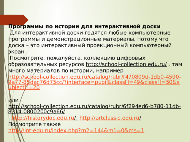 Программы по истории для интерактивной доски   Для интерактивной доски годятся любые компьютерные программы и демонстрационные материалы, потому что доска – это интерактивный проекционный компьютерный экран.   Посмотрите, пожалуйста, коллекцию цифровых образовательных ресурсов  http://school-collection.edu.ru/  , там много материалов по истории, например  http://school-collection.edu.ru/catalog/rubr/f470809d-1db0-4590-9a77-85dac76d75cc/?interface=pupil&class[]=49&class[]=50&subject[]=20   или  http://school-collection.edu.ru/catalog/rubr/6f294ed6-b780-11db-8314-0800200c9a66/    http ://historydoc.edu.ru /    http://artclassic.edu.ru /   Посмотрите также  http://int-edu.ru/index.php?m2=144&m1=0&ms=1 