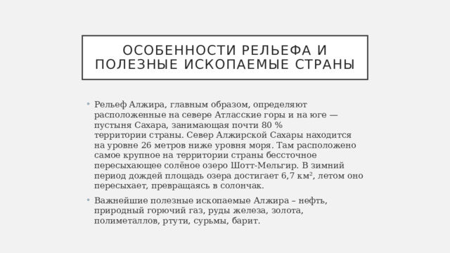 Особенности рельефа и полезные ископаемые страны Рельеф Алжира, главным образом, определяют расположенные на севере Атласские горы и на юге — пустыня Сахара, занимающая почти 80 % территории страны. Север Алжирской Сахары находится на уровне 26 метров ниже уровня моря. Там расположено самое крупное на территории страны бессточное пересыхающее солёное озеро Шотт-Мельгир. В зимний период дождей площадь озера достигает 6,7 км², летом оно пересыхает, превращаясь в солончак. Важнейшие полезные ископаемые Алжира – нефть, природный горючий газ, руды железа, золота, полиметаллов, ртути, сурьмы, барит. 