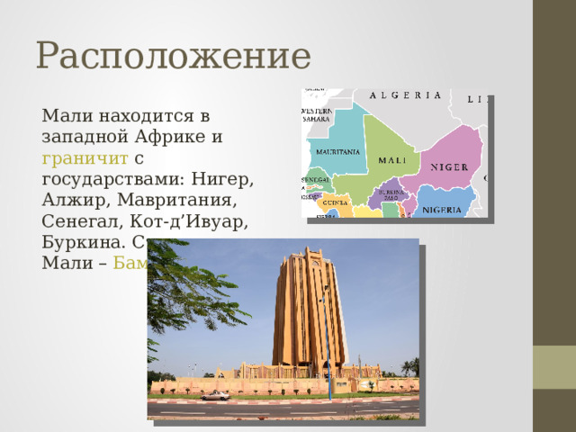 Расположение Мали находится в западной Африке и граничит с государствами: Нигер, Алжир, Мавритания, Сенегал, Кот-д’Ивуар, Буркина. Столица Мали – Бамако . 