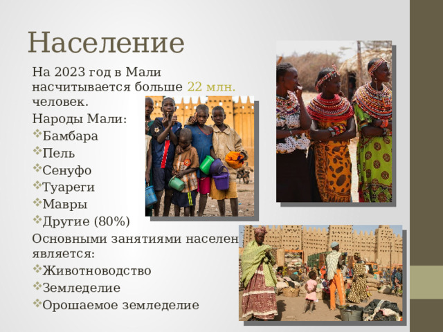 Население На 2023 год в Мали насчитывается больше 22 млн. человек. Народы Мали: Бамбара Пель Сенуфо Туареги Мавры Другие (80%) Основными занятиями населения является: Животноводство Земледелие Орошаемое земледелие 