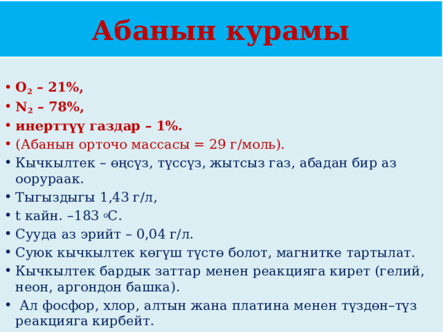 Абанын курамы О 2  – 21%, N 2  – 78%, инерттүү газдар – 1%.  (Абанын орточо массасы = 29 г/моль). Кычкылтек – өңсүз, түссүз, жытсыз газ, абадан бир аз оорураак. Тыгыздыгы 1,43 г/л, t кайн. –183  о С. Сууда аз эрийт – 0,04 г/л. Суюк кычкылтек көгүш түстө болот, магнитке тартылат. Кычкылтек бардык заттар менен реакцияга кирет (гелий, неон, аргондон башка).  Ал фосфор, хлор, алтын жана платина менен түздөн–түз реакцияга кирбейт. 