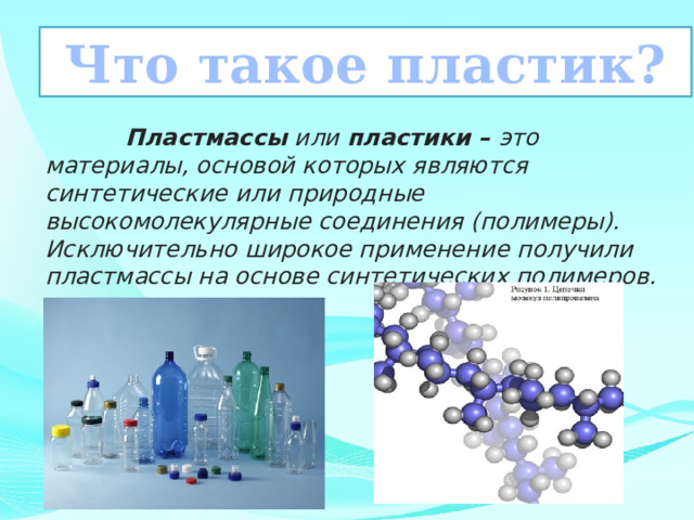  Что такое пластик?   Пластмассы  или  пластики –  это материалы, основой которых являются синтетические или природные высокомолекулярные соединения (полимеры). Исключительно широкое применение получили пластмассы на основе синтетических полимеров. 