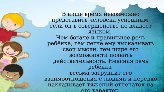  В наше время невозможно представить человека успешным, если он в совершенстве не владеет языком.  Чем богаче и правильнее речь ребёнка, тем легче ему высказывать свои мысли, тем шире его возможности познать действительность. Неясная речь ребёнка  весьма затруднит его взаимоотношения с людьми и нередко накладывает тяжелый отпечаток на его характер.   