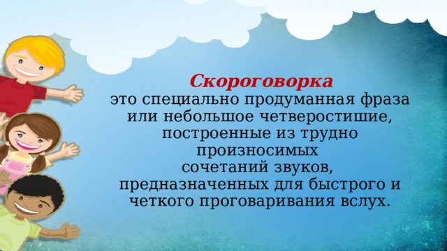 Скороговорка  это специально продуманная фраза или небольшое четверостишие, построенные из трудно произносимых  сочетаний звуков,  предназначенных для быстрого и четкого проговаривания вслух.   