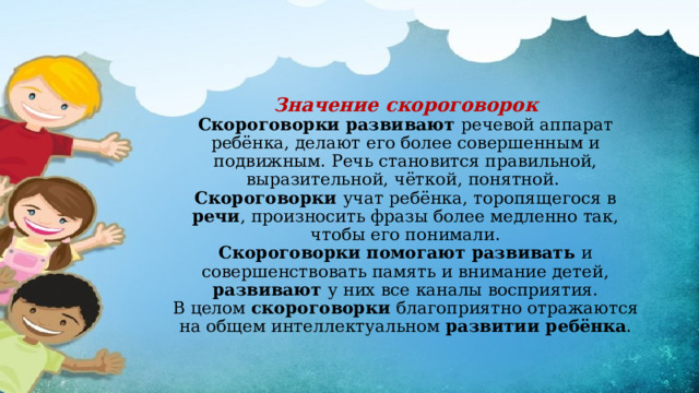 Значение скороговорок  Скороговорки развивают речевой аппарат ребёнка, делают его более совершенным и подвижным. Речь становится правильной, выразительной, чёткой, понятной.  Скороговорки учат ребёнка, торопящегося в речи , произносить фразы более медленно так, чтобы его понимали.  Скороговорки помогают развивать и совершенствовать память и внимание детей, развивают у них все каналы восприятия.  В целом скороговорки благоприятно отражаются на общем интеллектуальном развитии ребёнка .   