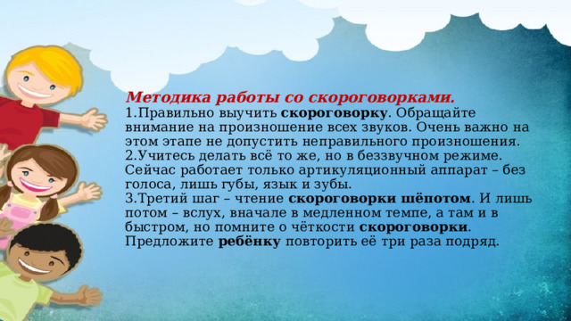 Методика работы со скороговорками.  1.Правильно выучить скороговорку . Обращайте внимание на произношение всех звуков. Очень важно на этом этапе не допустить неправильного произношения.  2.Учитесь делать всё то же, но в беззвучном режиме. Сейчас работает только артикуляционный аппарат – без голоса, лишь губы, язык и зубы.  3.Третий шаг – чтение скороговорки шёпотом . И лишь потом – вслух, вначале в медленном темпе, а там и в быстром, но помните о чёткости скороговорки . Предложите ребёнку повторить её три раза подряд.   