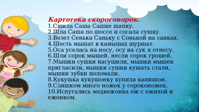 Картотека скороговорок.  1.Сшила Саша Сашке шапку.  2.Шла Саша по шоссе и сосала сушку.  3.Везет Сенька Саньку с Сонькой на санках.  4.Шесть мышат в камышах шуршат.  5.Оса уселась на носу, осу на сук я отнесу.  6.Шли сорок мышей, несли сорок грошей.  7.Мышки сушки насушили, мышки мышек пригласили, мышки сушки кушать стали, мышки зубки поломали.  8.Кукушка кукушонку купила капюшон.  9.Слишком много ножек у сороконожек.  10.Испугались медвежонка еж с ежихой и ежонком.   