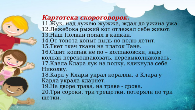 Картотека скороговорок.  11.Жук, над лужею жужжа, ждал до ужина ужа.  12.Лежебока рыжий кот отлежал себе живот.  13.Наш Полкан попал в капкан.  14.От топота копыт пыль по полю летит.  15.Ткет ткач ткани на платок Тане.  16.Сшит колпак не по – колпаковски, надо колпак переколпаковать, перевыколпаковать.  17.Клала Клара лук на полку, кликнула себе Николку.  18.Карл у Клары украл кораллы, а Клара у Карла украла кларнет.  19.На дворе трава, на траве - дрова.  20.Три сороки, три трещотки, потеряли по три щетки.   