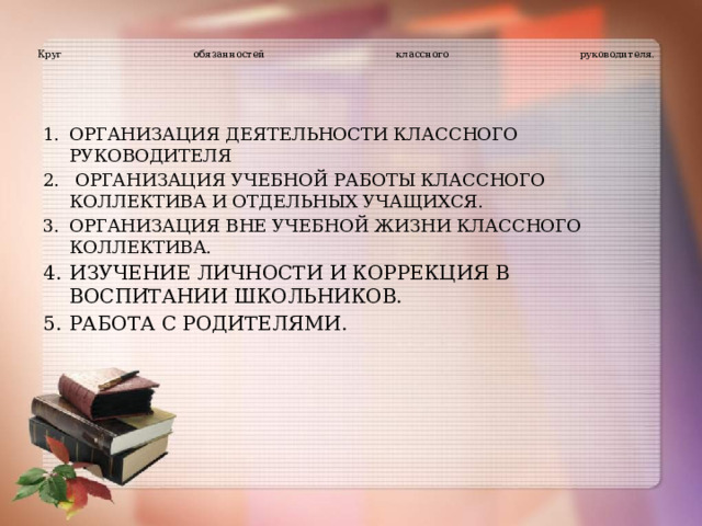   Круг обязанностей классного руководителя.   ОРГАНИЗАЦИЯ ДЕЯТЕЛЬНОСТИ КЛАССНОГО РУКОВОДИТЕЛЯ  ОРГАНИЗАЦИЯ УЧЕБНОЙ РАБОТЫ КЛАССНОГО КОЛЛЕКТИВА И ОТДЕЛЬНЫХ УЧАЩИХСЯ. ОРГАНИЗАЦИЯ ВНЕ УЧЕБНОЙ ЖИЗНИ КЛАССНОГО КОЛЛЕКТИВА. ИЗУЧЕНИЕ ЛИЧНОСТИ И КОРРЕКЦИЯ В ВОСПИТАНИИ ШКОЛЬНИКОВ. РАБОТА С РОДИТЕЛЯМИ.   