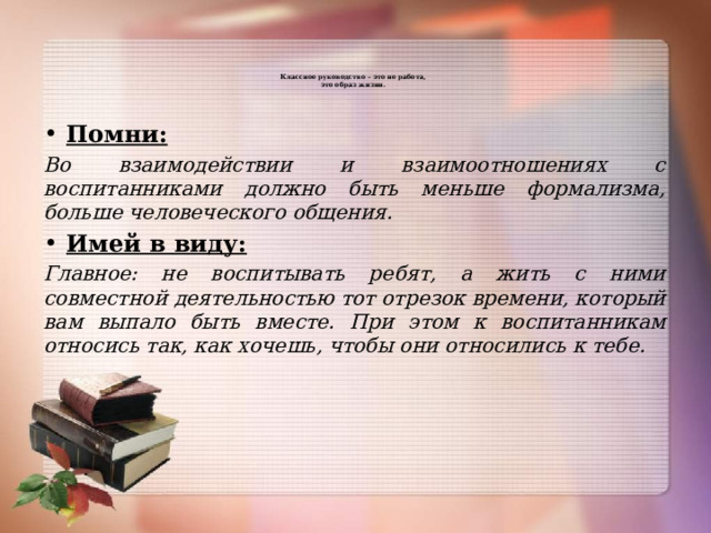   Классное руководство – это не работа,  это образ жизни.      Помни: Во взаимодействии и взаимоотношениях с воспитанниками должно быть меньше формализма, больше человеческого общения. Имей в виду: Главное: не воспитывать ребят, а жить с ними совместной деятельностью тот отрезок времени, который вам выпало быть вместе. При этом к воспитанникам относись так, как хочешь, чтобы они относились к тебе. 