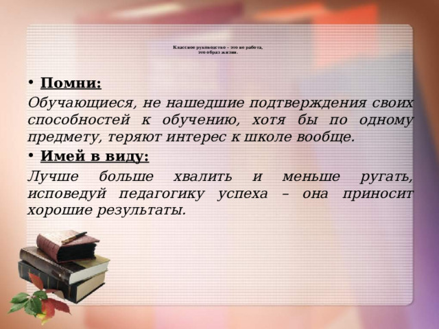   Классное руководство – это не работа,  это образ жизни.      Помни: Обучающиеся, не нашедшие подтверждения своих способностей к обучению, хотя бы по одному предмету, теряют интерес к школе вообще. Имей в виду: Лучше больше хвалить и меньше ругать, исповедуй педагогику успеха – она приносит хорошие результаты.  