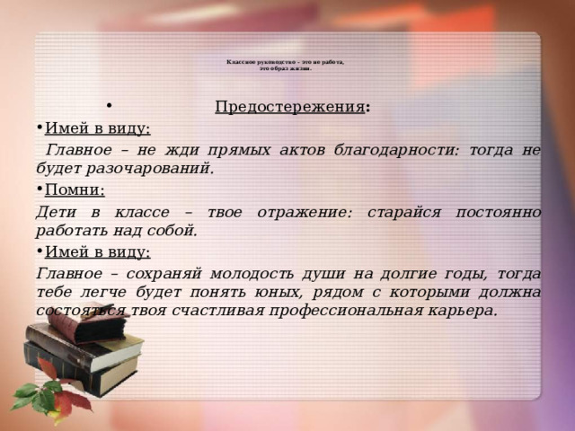   Классное руководство – это не работа,  это образ жизни.      Предостережения : Имей в виду:  Главное – не жди прямых актов благодарности: тогда не будет разочарований. Помни: Дети в классе – твое отражение: старайся постоянно работать над собой. Имей в виду: Главное – сохраняй молодость души на долгие годы, тогда тебе легче будет понять юных, рядом с которыми должна состояться твоя счастливая профессиональная карьера. 