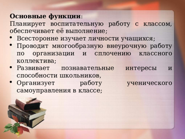 Основные функции :  Планирует воспитательную работу с классом, обеспечивает её выполнение; Всесторонне изучает личности учащихся; Проводит многообразную внеурочную работу по организации и сплочению классного коллектива; Развивает познавательные интересы и способности школьников, Организует работу ученического самоуправления в классе; 