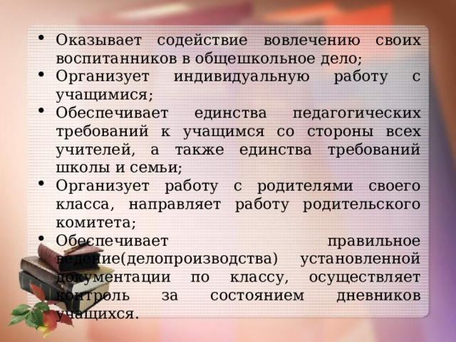 Оказывает содействие вовлечению своих воспитанников в общешкольное дело; Организует индивидуальную работу с учащимися; Обеспечивает единства педагогических требований к учащимся со стороны всех учителей, а также единства требований школы и семьи; Организует работу с родителями своего класса, направляет работу родительского комитета; Обеспечивает правильное ведение(делопроизводства) установленной документации по классу, осуществляет контроль за состоянием дневников учащихся. 