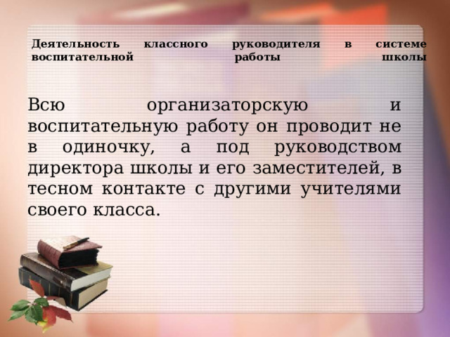 Деятельность классного руководителя в системе воспитательной работы школы   Всю организаторскую и воспитательную работу он проводит не в одиночку, а под руководством директора школы и его заместителей, в тесном контакте с другими учителями своего класса. 