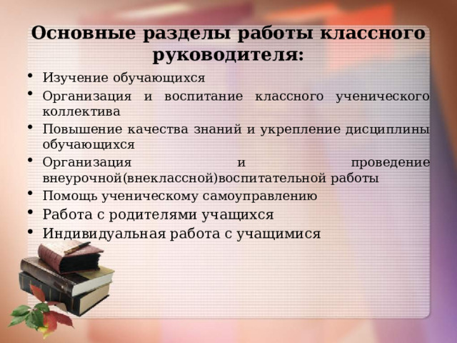Основные разделы работы классного руководителя: Изучение обучающихся Организация и воспитание классного ученического коллектива Повышение качества знаний и укрепление дисциплины обучающихся Организация и проведение внеурочной(внеклассной)воспитательной работы Помощь ученическому самоуправлению Работа с родителями учащихся Индивидуальная работа с учащимися   