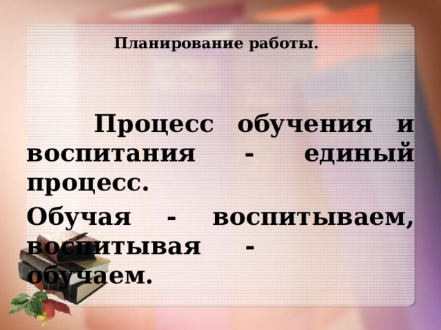 Планирование работы.    Процесс обучения и воспитания - единый процесс. Обучая - воспитываем, воспитывая - обучаем. 