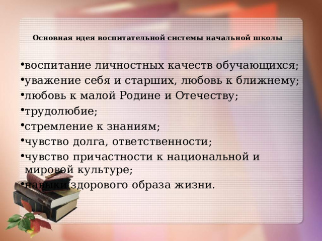  Основная  идея  воспитательной  системы  начальной  школы   воспитание личностных качеств обучающихся; уважение  себя  и старших,  любовь  к ближнему; любовь  к  малой  Родине  и  Отечеству; трудолюбие; стремление  к  знаниям; чувство  долга,  ответственности; чувство  причастности  к  национальной  и  мировой  культуре; навыки здорового  образа  жизни. 