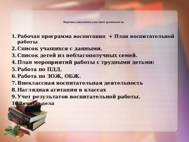   Перечень документов классного руководителя.    Рабочая программа воспитания + План воспитательной работы Список учащихся с данными. Список детей из неблагополучных семей. План мероприятий работы с трудными детьми: Работа по ПДД. Работа по ЗОЖ, ОБЖ. Внеклассная воспитательная деятельность Наглядная агитация в классах Учет результатов воспитательной работы. Личные дела 