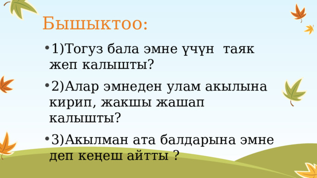 Бышыктоо: 1)Тогуз бала эмне үчүн таяк жеп калышты? 2)Алар эмнеден улам акылына кирип, жакшы жашап калышты? 3)Акылман ата балдарына эмне деп кеңеш айтты ?  