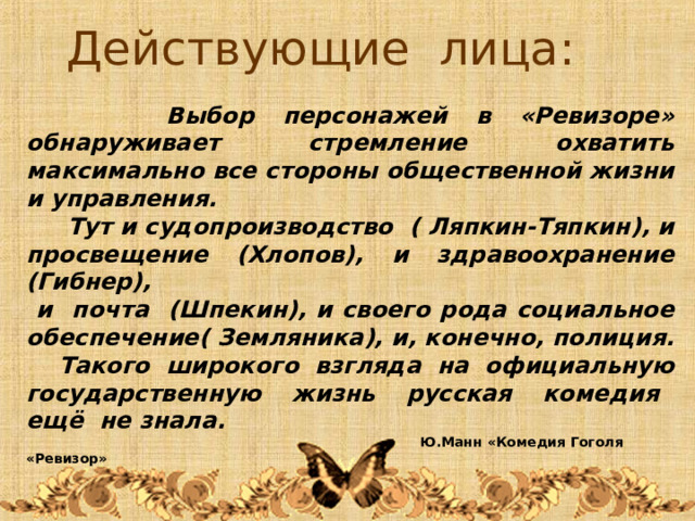 Действующие лица:  Выбор персонажей в «Ревизоре» обнаруживает стремление охватить максимально все стороны общественной жизни и управления.  Тут и судопроизводство ( Ляпкин-Тяпкин), и просвещение (Хлопов), и здравоохранение (Гибнер),  и почта (Шпекин), и своего рода социальное обеспечение( Земляника), и, конечно, полиция.  Такого широкого взгляда на официальную государственную жизнь русская комедия ещё не знала.   Ю.Манн «Комедия Гоголя «Ревизор» 