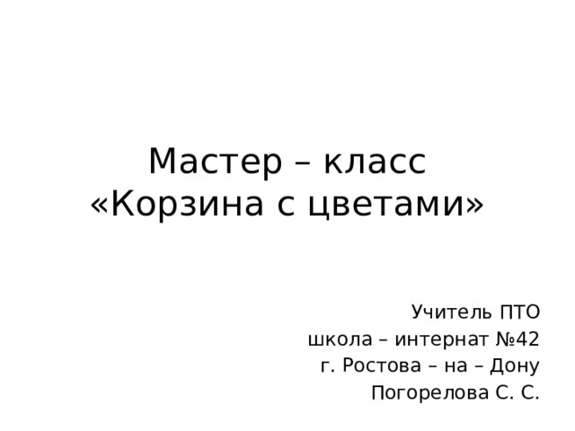 Мастер – класс  «Корзина с цветами» Учитель ПТО школа – интернат №42  г. Ростова – на – Дону Погорелова С. С. 