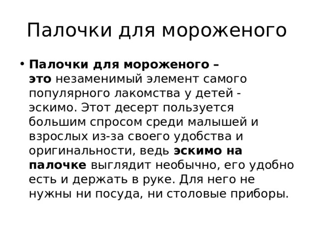 Палочки для мороженого Палочки для мороженого – это  незаменимый элемент самого популярного лакомства у детей - эскимо. Этот десерт пользуется большим спросом среди малышей и взрослых из-за своего удобства и оригинальности, ведь  эскимо на палочке  выглядит необычно, его удобно есть и держать в руке. Для него не нужны ни посуда, ни столовые приборы. 