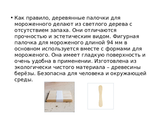 Как правило, деревянные палочки для мороженного делают из светлого дерева с отсутствием запаха. Они отличаются прочностью и эстетическим видом. Фигурная палочка для мороженого длиной 94 мм в основном используется вместе с формами для мороженого. Она имеет гладкую поверхность и очень удобна в применении. Изготовлена из экологически чистого материала – древесины берёзы. Безопасна для человека и окружающей среды. 