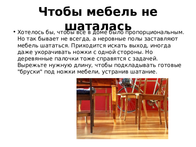 Чтобы мебель не шаталась Хотелось бы, чтобы все в доме было пропорциональным. Но так бывает не всегда, а неровные полы заставляют мебель шататься. Приходится искать выход, иногда даже укорачивать ножки с одной стороны. Но деревянные палочки тоже справятся с задачей. Вырежьте нужную длину, чтобы подкладывать готовые 