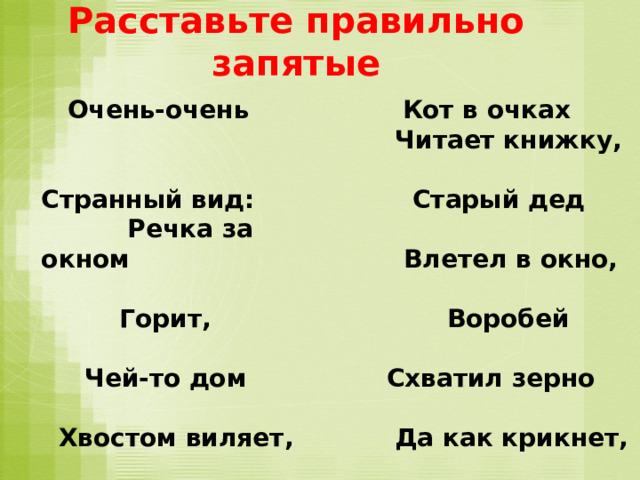 Расставьте правильно запятые  Кот в очках  Очень-очень Странный вид: Речка за окном  Читает книжку,  Горит,  Старый дед  Чей-то дом  Влетел в окно,  Хвостом виляет,  Воробей  Пёсик  Схватил зерно  Из ружья стреляет,  Да как крикнет,  Улетая:  Мальчик  - Вот что значит  Чуть не слопал  Запятая!  Мышку, Б. Заходер 