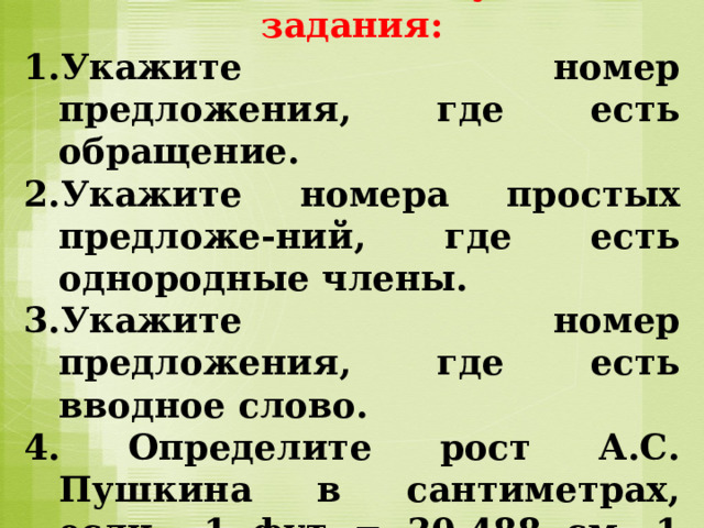 Внимательно  прочитайте текст и выполните следующие задания: Укажите номер предложения, где есть обращение. Укажите номера простых предложе-ний, где есть однородные члены. Укажите номер предложения, где есть вводное слово. 4. Определите рост А.С. Пушкина в сантиметрах, если 1 фут = 30,488 см, 1 дюйм = 2,54 см. 