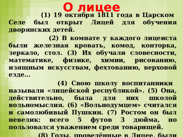 О лицее  ( 1) 19 октября 1811 года в Царском Селе был открыт Лицей для обучения дворянских детей.  (2) В комнате у каждого лицеиста были железная кровать, комод, конторка, зеркало, стол. (3) Их обучали словесности, математике, физике, химии, рисованию, изящным искусствам, фехтованию, верховой езде…  (4) Свою школу воспитанники называли «лицейской республикой». (5) Она, действительно, была для них школой вольномыслия. (6) «Вольнодумцем» считался и самолюбивый Пушкин. (7) Ростом он был невелик: всего 5 футов 3 дюйма, но пользовался уважением среди товарищей.  (8) Годы, проведённые в Лицее, были лучшими в жизни поэта. (9) Он всегда с любовью вспоминал своих друзей-лицеистов:  (10) – Бог помочь вам, друзья мои…  