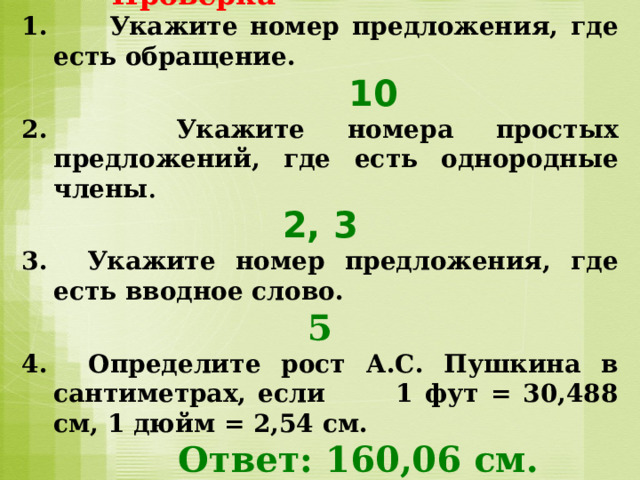  Проверка 1. Укажите номер предложения, где есть обращение.   10 2. Укажите номера простых предложений, где есть однородные члены . 2, 3 3. Укажите номер предложения, где есть вводное слово. 5 4. Определите рост А.С. Пушкина в сантиметрах, если 1 фут = 30,488 см, 1 дюйм = 2,54 см.  Ответ: 160,06 см. 