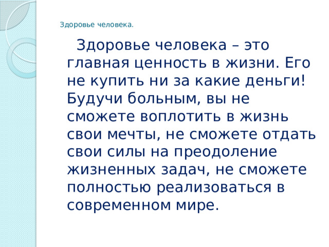  Здоровье человека.  Здоровье человека – это главная ценность в жизни. Его не купить ни за какие деньги! Будучи больным, вы не сможете воплотить в жизнь свои мечты, не сможете отдать свои силы на преодоление жизненных задач, не сможете полностью реализоваться в современном мире. 