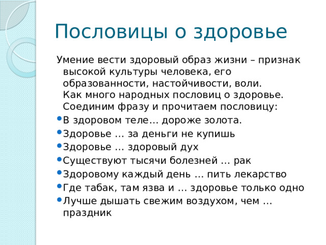 Пословицы о здоровье Умение вести здоровый образ жизни – признак высокой культуры человека, его образованности, настойчивости, воли.  Как много народных пословиц о здоровье. Соединим фразу и прочитаем пословицу: В здоровом теле… дороже золота. Здоровье … за деньги не купишь Здоровье … здоровый дух Существуют тысячи болезней … рак Здоровому каждый день … пить лекарство Где табак, там язва и … здоровье только одно Лучше дышать свежим воздухом, чем … праздник 